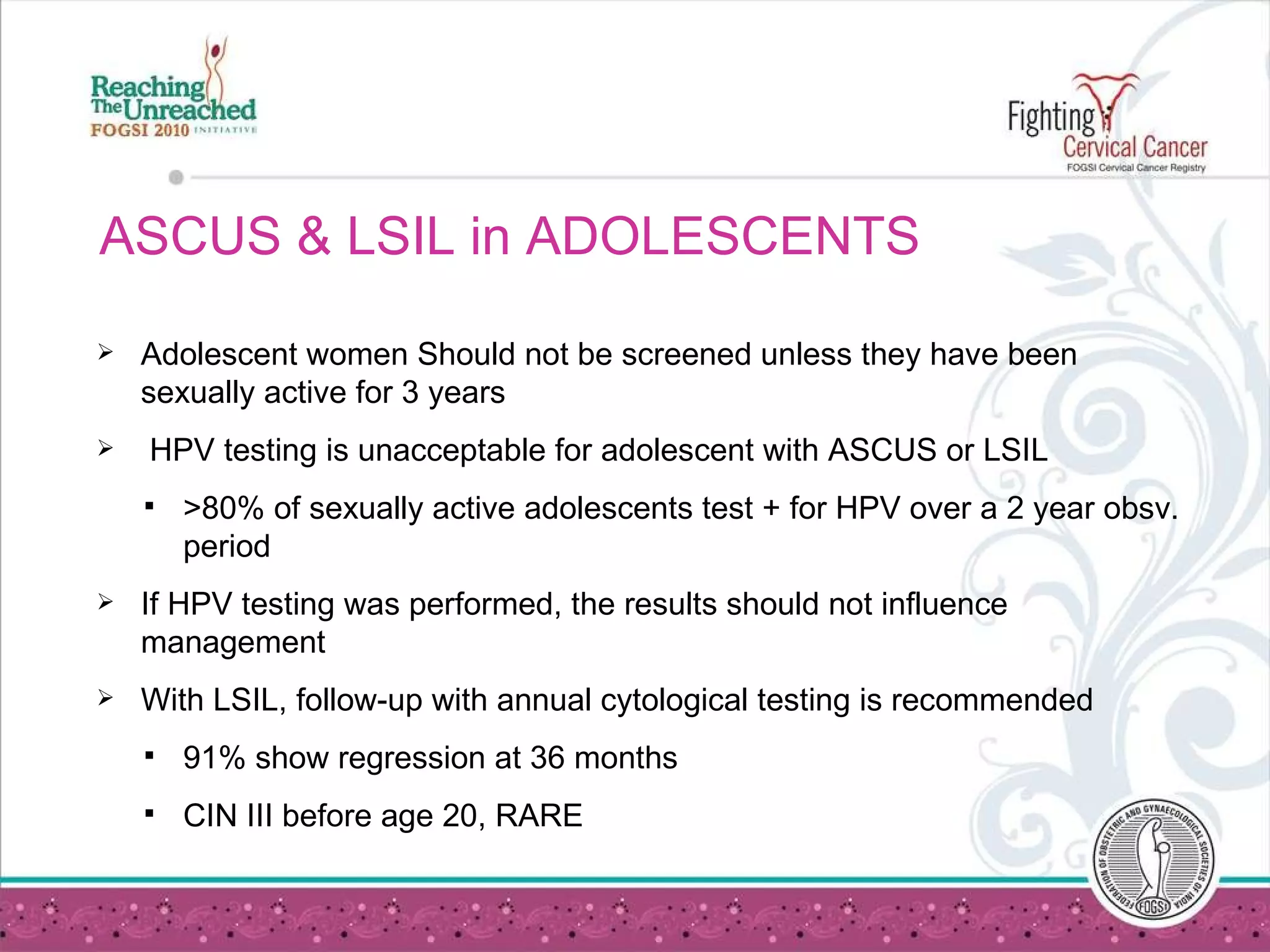 ASCUS & LSIL in ADOLESCENTS Adolescent women Should not be screened unless they have been sexually active for 3 years HPV testing is unacceptable for adolescent with ASCUS or LSIL  >80% of sexually active adolescents test + for HPV over a 2 year obsv. period If HPV testing was performed, the results should not influence management With LSIL, follow-up with annual cytological testing is recommended  91% show regression at 36 months CIN III before age 20, RARE 