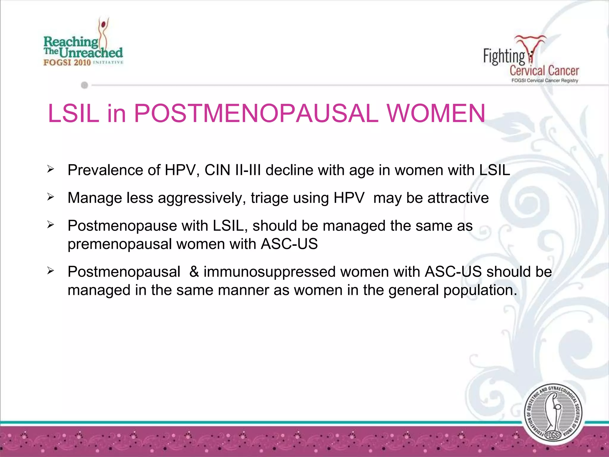 LSIL in POSTMENOPAUSAL WOMEN Prevalence of HPV, CIN II-III decline with age in women with LSIL Manage less aggressively, triage using HPV  may be attractive Postmenopause with LSIL, should be managed the same as premenopausal women with ASC-US Postmenopausal  & immunosuppressed women with ASC-US should be managed in the same manner as women in the general population. 