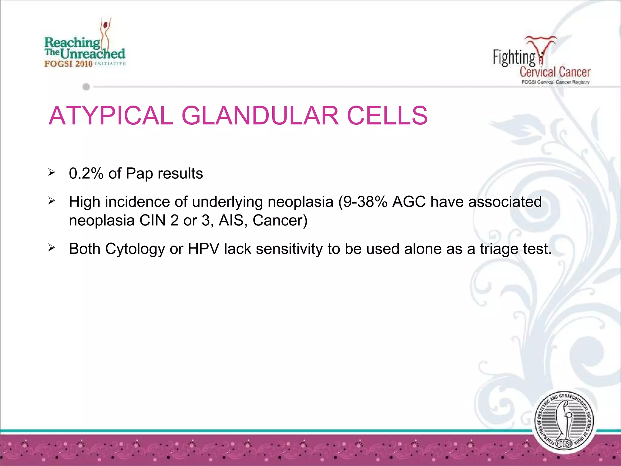 ATYPICAL GLANDULAR CELLS  0.2% of Pap results High incidence of underlying neoplasia (9-38% AGC have associated neoplasia CIN 2 or 3, AIS, Cancer) Both Cytology or HPV lack sensitivity to be used alone as a triage test. 