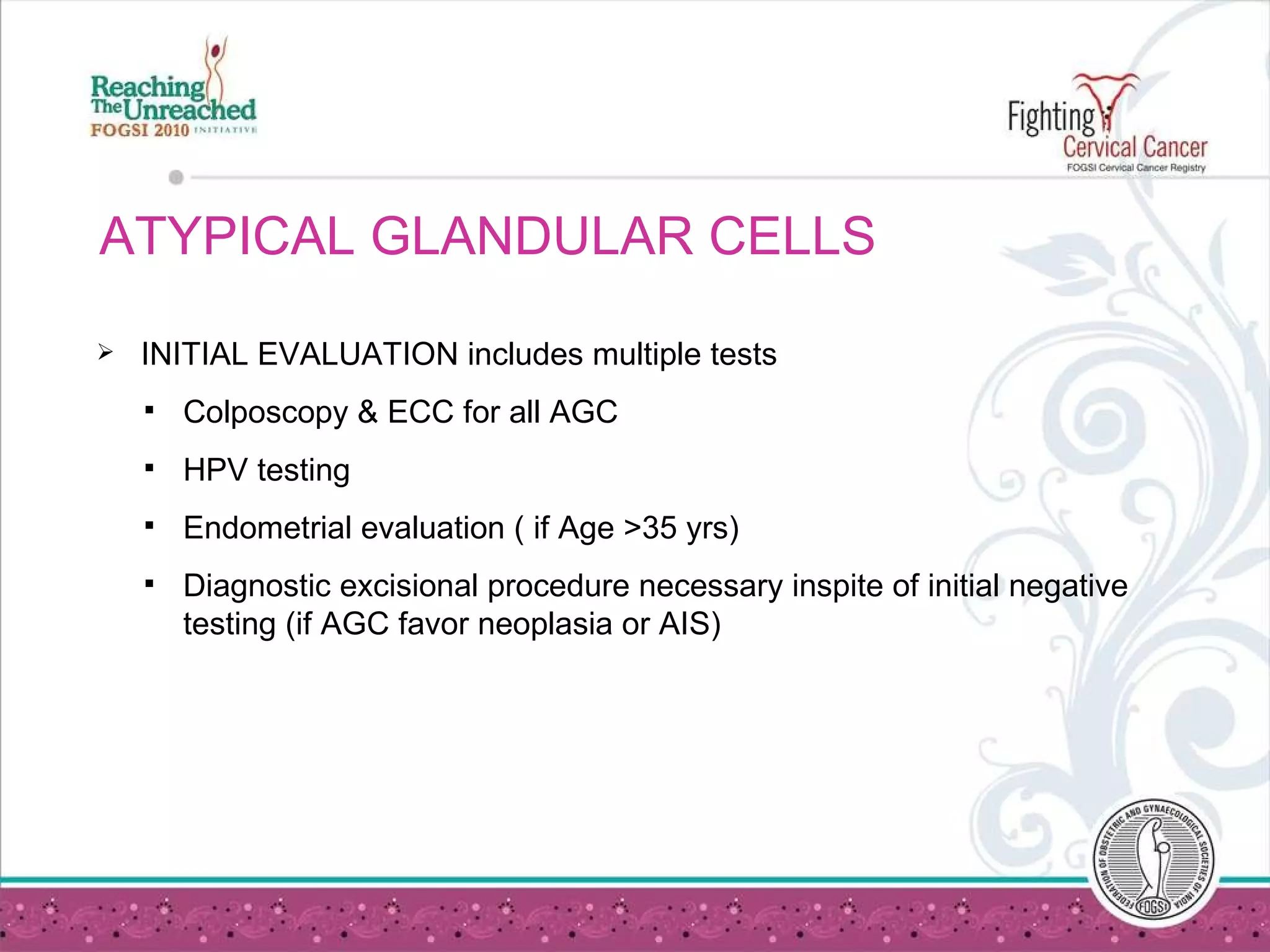 ATYPICAL GLANDULAR CELLS  INITIAL EVALUATION includes multiple tests Colposcopy & ECC for all AGC HPV testing Endometrial evaluation ( if Age >35 yrs) Diagnostic excisional procedure necessary inspite of initial negative testing (if AGC favor neoplasia or AIS) 