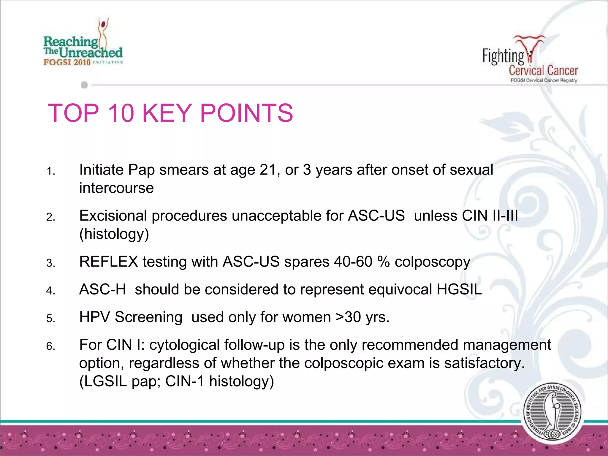 TOP 10 KEY POINTS Initiate Pap smears at age 21, or 3 years after onset of sexual intercourse Excisional procedures unacceptable for ASC-US  unless CIN II-III (histology) REFLEX testing with ASC-US spares 40-60 % colposcopy ASC-H  should be considered to represent equivocal HGSIL HPV Screening  used only for women >30 yrs. For CIN I: cytological follow-up is the only recommended management option, regardless of whether the colposcopic exam is satisfactory. (LGSIL pap; CIN-1 histology) 