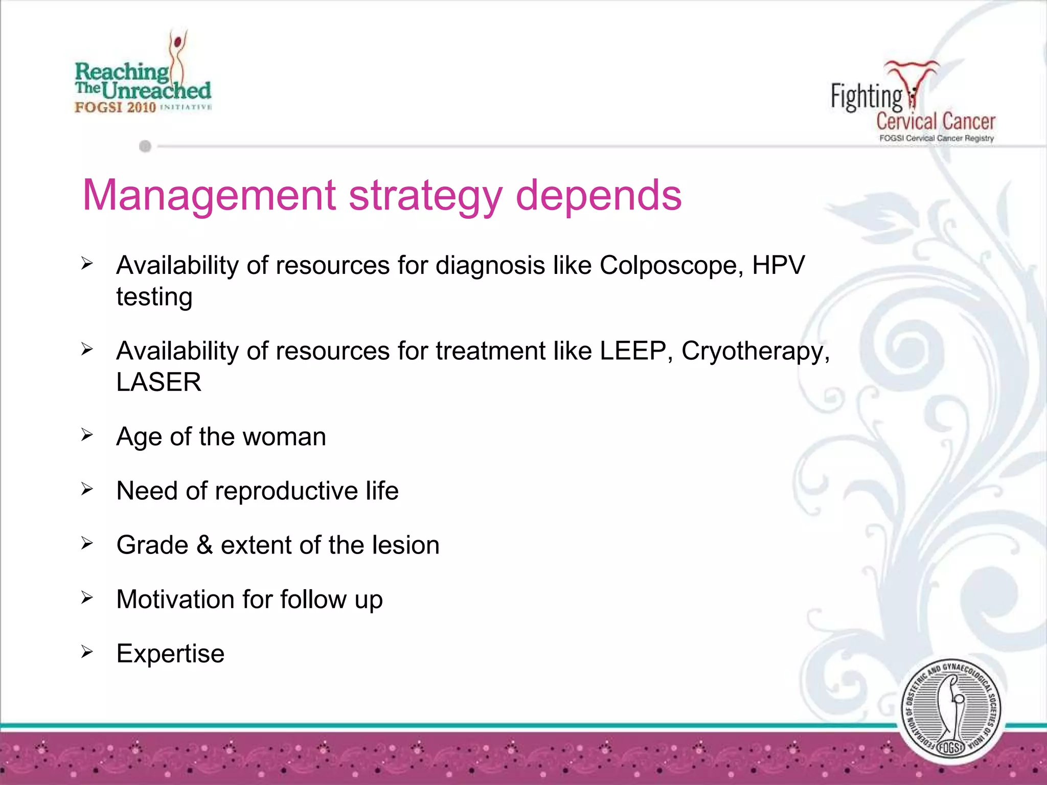 Management strategy depends  Availability of resources for diagnosis like Colposcope, HPV testing Availability of resources for treatment like LEEP, Cryotherapy, LASER Age of the woman Need of reproductive life Grade & extent of the lesion Motivation for follow up Expertise 