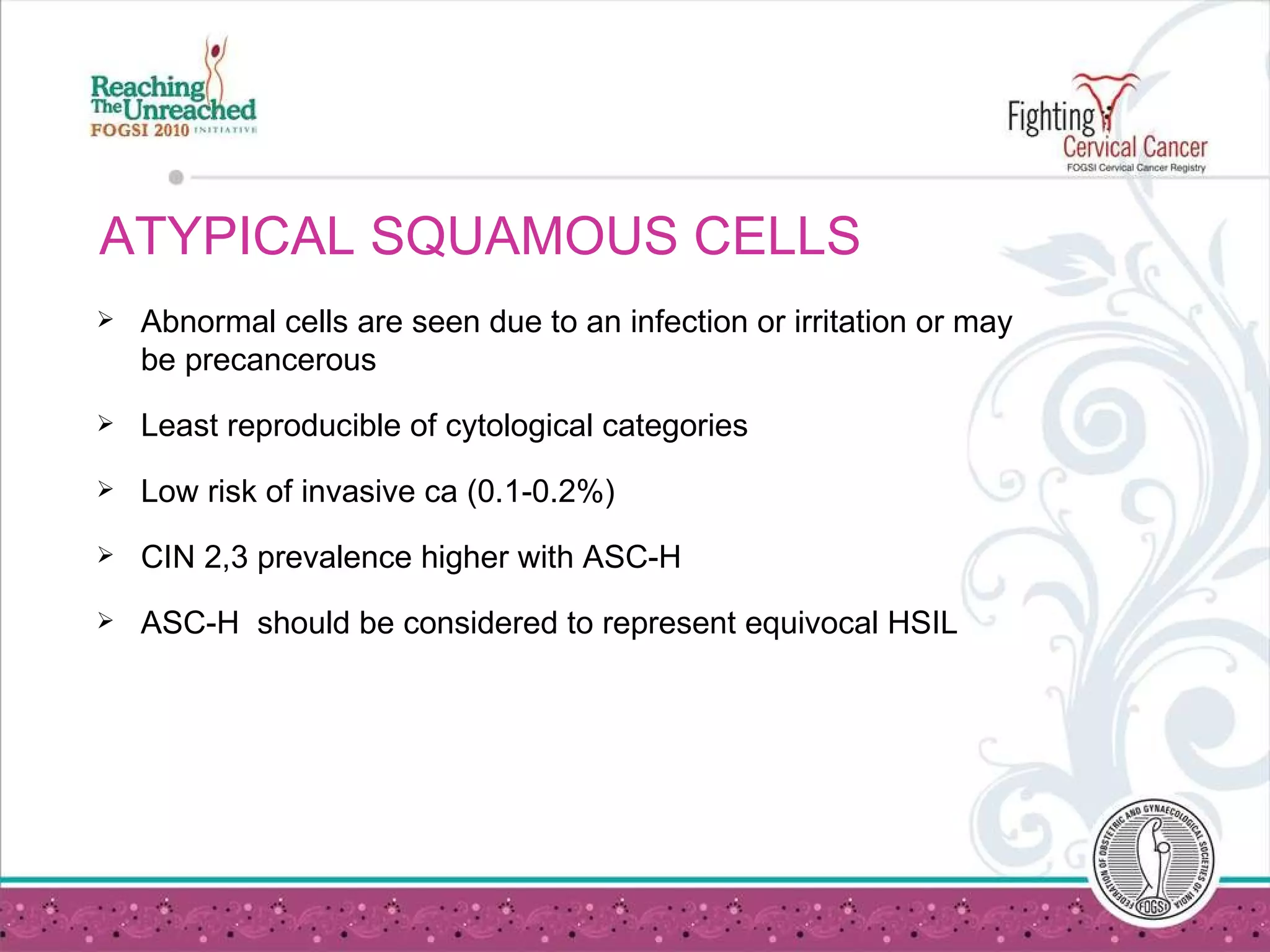 ATYPICAL SQUAMOUS CELLS Abnormal cells are seen due to an infection or irritation or may be precancerous Least reproducible of cytological categories Low risk of invasive ca (0.1-0.2%) CIN 2,3 prevalence higher with ASC-H ASC-H  should be considered to represent equivocal HSIL 