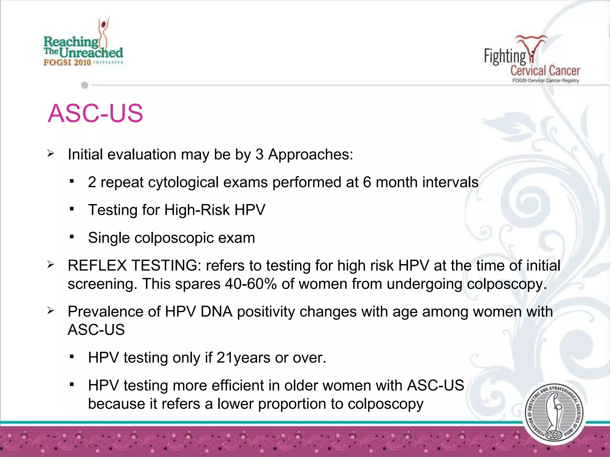 ASC-US Initial evaluation may be by 3 Approaches:  2 repeat cytological exams performed at 6 month intervals Testing for High-Risk HPV Single colposcopic exam REFLEX TESTING: refers to testing for high risk HPV at the time of initial screening. This spares 40-60% of women from undergoing colposcopy. Prevalence of HPV DNA positivity changes with age among women with ASC-US HPV testing only if 21years or over. HPV testing more efficient in older women with ASC-US  because it refers a lower proportion to colposcopy 