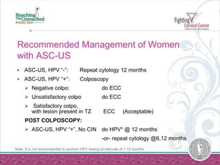 Recommended Management of Women with ASC-US ASC-US, HPV “-”: Repeat cytology 12 months  ASC-US, HPV “+”: Colposcopy Negative colpo: do ECC   Unsatisfactory colpo do ECC   Satisfactory colpo,  with lesion present in TZ  ECC  (Acceptable)  POST COLPOSCOPY: ASC-US, HPV “+”, No CIN do HPV* @ 12 months -or- repeat cytology @6,12 months Note: It is not recommended to perform HPV testing at intervals of < 12 months. 