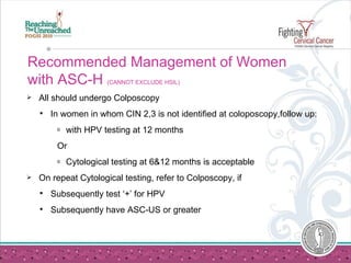 Recommended Management of Women with ASC-H  (CANNOT EXCLUDE HSIL) All should undergo Colposcopy   In women in whom CIN 2,3 is not identified at coloposcopy,follow up:  with HPV testing at 12 months   Or Cytological testing at 6&12 months is acceptable On repeat Cytological testing, refer to Colposcopy, if  Subsequently test ‘+’ for HPV Subsequently have ASC-US or greater 