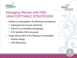 Managing Women with HSIL UNACCEPTABLE STRATEGIES Ablation is unacceptable in the following circumstances: Colposcopy has not been performed CIN II-III is not identified histologically ECC identifies CIN of any grade Triage utilizing either of the following is unacceptable Repeat cytology HPV DNA testing 