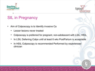 SIL in Pregnancy Aim of Colposcopy is to Identify invasive Ca Lesser lesions never treated Colposcopy is preferred for pregnant, non-adolescent with LSIL, HSIL In LSIL Deferring Colpo until at least 6 wks PostPartum is acceptable In HSIL Colposcopy is recommended Performed by experienced clinician  