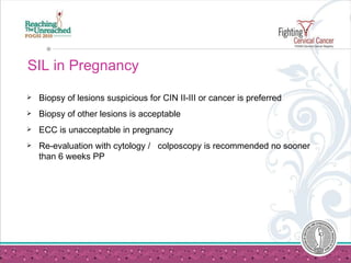 SIL in Pregnancy Biopsy of lesions suspicious for CIN II-III or cancer is preferred  Biopsy of other lesions is acceptable ECC is unacceptable in pregnancy Re-evaluation with cytology /  colposcopy is recommended no sooner than 6 weeks PP  