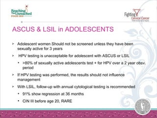 ASCUS & LSIL in ADOLESCENTS Adolescent women Should not be screened unless they have been sexually active for 3 years HPV testing is unacceptable for adolescent with ASCUS or LSIL  >80% of sexually active adolescents test + for HPV over a 2 year obsv. period If HPV testing was performed, the results should not influence management With LSIL, follow-up with annual cytological testing is recommended  91% show regression at 36 months CIN III before age 20, RARE 