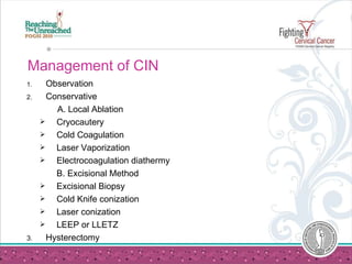 Management of CIN Observation Conservative A. Local Ablation Cryocautery Cold Coagulation Laser Vaporization Electrocoagulation diathermy  B. Excisional Method Excisional Biopsy Cold Knife conization Laser conization LEEP or LLETZ 3. Hysterectomy  