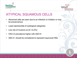 ATYPICAL SQUAMOUS CELLS Abnormal cells are seen due to an infection or irritation or may be precancerous Least reproducible of cytological categories Low risk of invasive ca (0.1-0.2%) CIN 2,3 prevalence higher with ASC-H ASC-H  should be considered to represent equivocal HSIL 