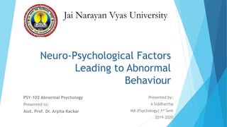 Neuro-Psychological Factors
Leading to Abnormal
Behaviour
PSY-102 Abnormal Psychology
Presented to:
Asst. Prof. Dr. Arpita Kackar
Presented by:
A Siddhartha
MA (Psychology) 1st Sem
2019-2020
Jai Narayan Vyas University
 