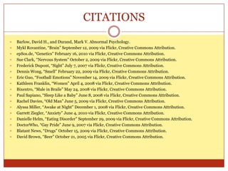 CITATIONSBarlow, David H., and Durand, Mark V. Abnormal Psychology.MyklRovantine, “Brain” September 12, 2009 via Flickr, Creative Commons Attribution.epSos.de, “Genetics” February 16, 2010 via Flickr, Creative Commons Attribution.Sue Clark, “Nervous System” October 2, 2009 via Flickr, Creative Commons Attribution.Frederick Dupont, “Sight” July 7, 2007 via Flickr, Creative Commons Attribution.Dennis Wong, “Smell” February 22, 2009 via Flickr, Creative Commons Attribution.Eric Guo, “Football Emotions” November 14, 2009 via Flickr, Creative Commons Attribution.Kathleen Franklin, “Women” April 4, 2008 via Flickr, Creative Commons Attribution. Bixentro, “Male in Braile” May 24, 2008 via Flickr, Creative Commons Attribution.Paul Sapiano, “Sleep Like a Baby” June 8, 2008 via Flickr, Creative Commons Attribution.Rachel Davies, “Old Man” June 5, 2009 via Flickr, Creative Commons Attribution.Alyssa Miller, “Awake at Night” December 1, 2008 via Flickr, Creative Commons Attribution.Garrett Ziegler, “Anxiety” June 4, 2010 via Flickr, Creative Commons Attribution.Danielle Helm, “Eating Disorder” September 29, 2009 via Flickr, Creative Commons Attribution.DoctorWho, “Gay Pride” June 9, 2007 via Flickr, Creative Commons Attribution.Blatant News, “Drugs” October 15, 2009 via Flickr, Creative Commons Attribution.David Brown, “Beer” October 21, 2005 via Flickr, Creative Commons Attribution. 