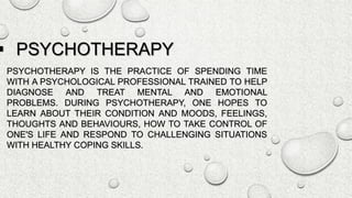  PSYCHOTHERAPY
PSYCHOTHERAPY IS THE PRACTICE OF SPENDING TIME
WITH A PSYCHOLOGICAL PROFESSIONAL TRAINED TO HELP
DIAGNOSE AND TREAT MENTAL AND EMOTIONAL
PROBLEMS. DURING PSYCHOTHERAPY, ONE HOPES TO
LEARN ABOUT THEIR CONDITION AND MOODS, FEELINGS,
THOUGHTS AND BEHAVIOURS, HOW TO TAKE CONTROL OF
ONE'S LIFE AND RESPOND TO CHALLENGING SITUATIONS
WITH HEALTHY COPING SKILLS.
 