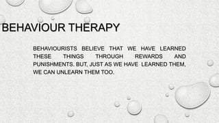 BEHAVIOUR THERAPY
BEHAVIOURISTS BELIEVE THAT WE HAVE LEARNED
THESE THINGS THROUGH REWARDS AND
PUNISHMENTS. BUT, JUST AS WE HAVE LEARNED THEM,
WE CAN UNLEARN THEM TOO.
 