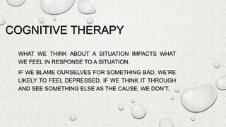 COGNITIVE THERAPY
WHAT WE THINK ABOUT A SITUATION IMPACTS WHAT
WE FEEL IN RESPONSE TO A SITUATION.
IF WE BLAME OURSELVES FOR SOMETHING BAD, WE’RE
LIKELY TO FEEL DEPRESSED. IF WE THINK IT THROUGH
AND SEE SOMETHING ELSE AS THE CAUSE, WE DON’T.
 