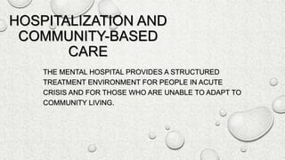 HOSPITALIZATION AND
COMMUNITY-BASED
CARE
THE MENTAL HOSPITAL PROVIDES A STRUCTURED
TREATMENT ENVIRONMENT FOR PEOPLE IN ACUTE
CRISIS AND FOR THOSE WHO ARE UNABLE TO ADAPT TO
COMMUNITY LIVING.
 
