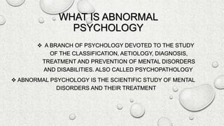 WHAT IS ABNORMAL
PSYCHOLOGY
 A BRANCH OF PSYCHOLOGY DEVOTED TO THE STUDY
OF THE CLASSIFICATION, AETIOLOGY, DIAGNOSIS,
TREATMENT AND PREVENTION OF MENTAL DISORDERS
AND DISABILITIES. ALSO CALLED PSYCHOPATHOLOGY.
 ABNORMAL PSYCHOLOGY IS THE SCIENTIFIC STUDY OF MENTAL
DISORDERS AND THEIR TREATMENT
 