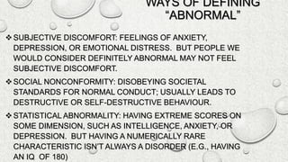 WAYS OF DEFINING
“ABNORMAL”
SUBJECTIVE DISCOMFORT: FEELINGS OF ANXIETY,
DEPRESSION, OR EMOTIONAL DISTRESS. BUT PEOPLE WE
WOULD CONSIDER DEFINITELY ABNORMAL MAY NOT FEEL
SUBJECTIVE DISCOMFORT.
SOCIAL NONCONFORMITY: DISOBEYING SOCIETAL
STANDARDS FOR NORMAL CONDUCT; USUALLY LEADS TO
DESTRUCTIVE OR SELF-DESTRUCTIVE BEHAVIOUR.
STATISTICAL ABNORMALITY: HAVING EXTREME SCORES ON
SOME DIMENSION, SUCH AS INTELLIGENCE, ANXIETY, OR
DEPRESSION. BUT HAVING A NUMERICALLY RARE
CHARACTERISTIC ISN’T ALWAYS A DISORDER (E.G., HAVING
AN IQ OF 180)
 