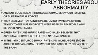 EARLY THEORIES ABOUT
ABNORMALITY
 ANCIENT SOCIETIES ATTRIBUTED ABNORMAL BEHAVIOUR TO DIVINE
OR SUPERNATURAL FORCES.
 THEY BELIEVED THAT ABNORMAL BEHAVIOUR WAS EVIL SPIRITS
TRYING TO GET OUT. EXORCISTS WERE USED TO RID PEOPLE WHO
BEHAVED ABNORMALLY.
 GREEK PHYSICIANS HIPPOCRATES AND GALEN BELIEVED THAT
ABNORMAL BEHAVIOUR REFLECTED NATURAL CAUSES.
 IN THE 19TH CENTURY, GERMAN PHYSICIAN WILHELM GRIESINGER
ARGUED THAT ABNORMAL BEHAVIOUR WAS CAUSED BY DISEASES OF
THE BRAIN.
 