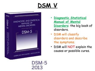 DSM V
• Diagnostic Statistical
Manual of Mental
Disorders: the big book of
disorders.
• DSM will classify
disorders and describe
the symptoms.
• DSM will NOT explain the
causes or possible cures.
 