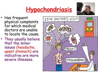 Hypochondriasis
• Has frequent
physical complaints
for which medical
doctors are unable
to locate the cause.
• They usually believe
that the minor
issues (headache,
upset stomach) are
indicative are more
severe illnesses.
 