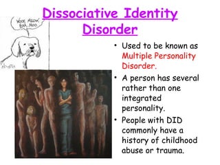 Dissociative Identity
Disorder
• Used to be known as
Multiple Personality
Disorder.
• A person has several
rather than one
integrated
personality.
• People with DID
commonly have a
history of childhood
abuse or trauma.
 