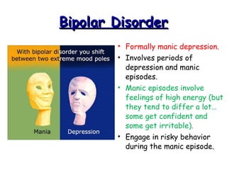 Bipolar DisorderBipolar Disorder
• Formally manic depression.
• Involves periods of
depression and manic
episodes.
• Manic episodes involve
feelings of high energy (but
they tend to differ a lot…
some get confident and
some get irritable).
• Engage in risky behavior
during the manic episode.
 