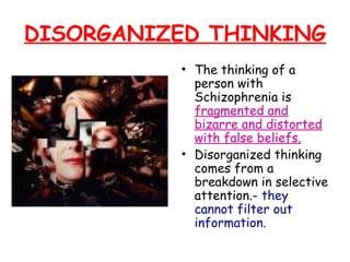 DISORGANIZED THINKING
• The thinking of a
person with
Schizophrenia is
fragmented and
bizarre and distorted
with false beliefs.
• Disorganized thinking
comes from a
breakdown in selective
attention.- they
cannot filter out
information.
 