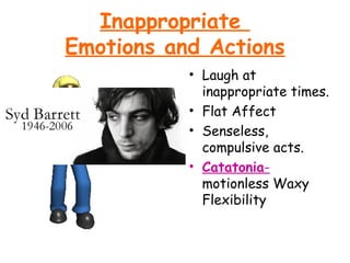 Inappropriate
Emotions and Actions
• Laugh at
inappropriate times.
• Flat Affect
• Senseless,
compulsive acts.
• Catatonia-
motionless Waxy
Flexibility
 