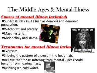 The Middle Ages & Mental Illness
Causes of mental illness included:
■Supernatural causes such as demons and demonic
possession.
■Witchcraft and sorcery.
■Mass hysteria.
■Melancholy and stress.
Treatments for mental illness included:
■Exorcism.
■Shaving the pattern of a cross in the head-hair.
■Believe that those suffering from mental illness could
benefit from hearing mass.
■Drinking ice-cold water.
 