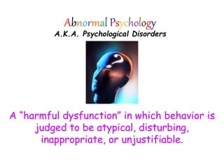 Abnormal Psychology
A.K.A. Psychological Disorders
A “harmful dysfunction” in which behavior is
judged to be atypical, disturbing,
inappropriate, or unjustifiable.
 
