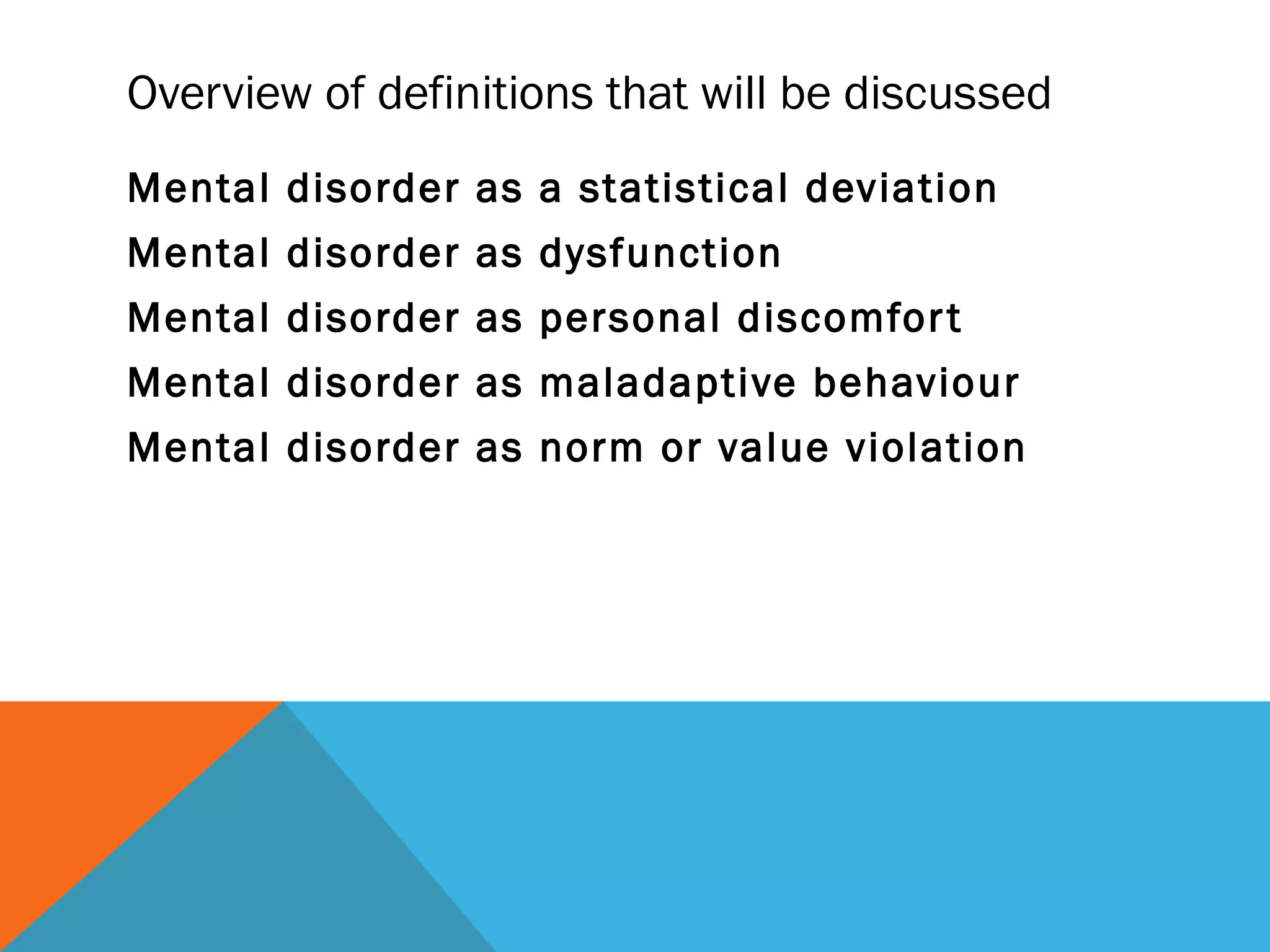 Overview of definitions that will be discussed
Mental disorder as a statistical deviation
Mental disorder as dysfunction
Mental disorder as personal discomfor t
Mental disorder as maladaptive behaviour
Mental disorder as norm or value violation
 