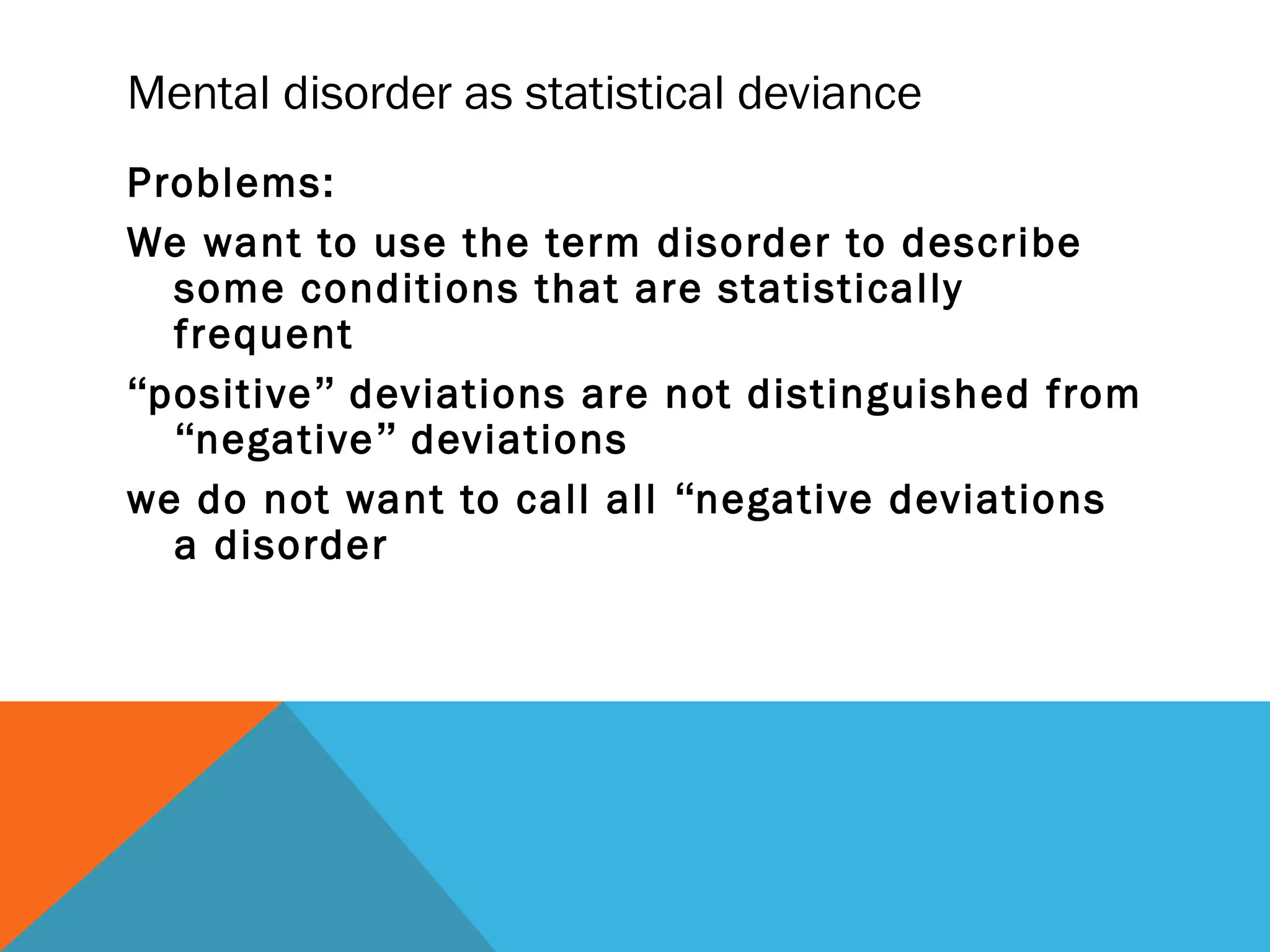 Mental disorder as statistical deviance
Problems:
We want to use the term disorder to describe
  some conditions that are statistically
  frequent
“positive” deviations are not distinguished from
  “negative” deviations
we do not want to call all “negative deviations
  a disorder
 