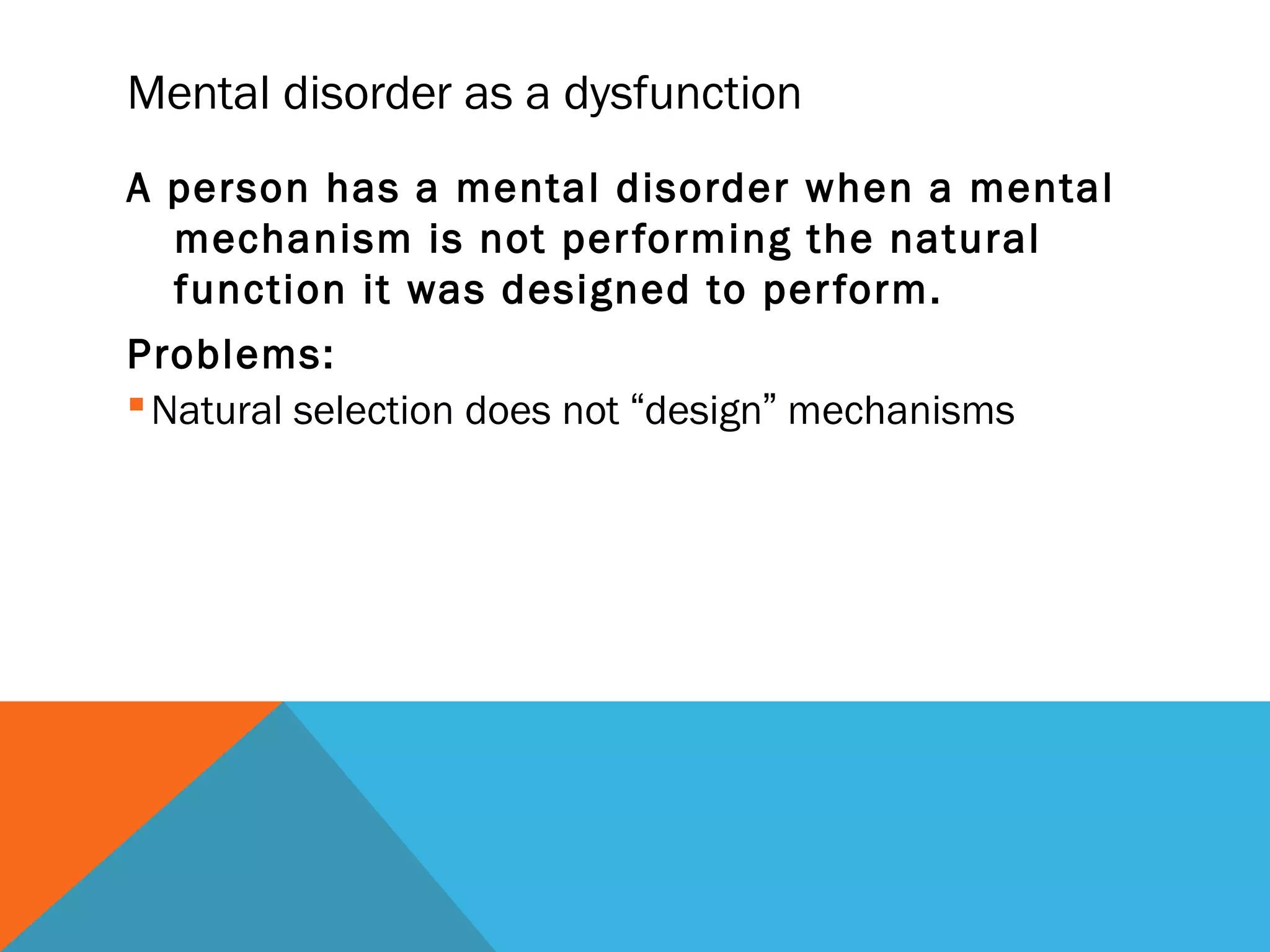 Mental disorder as a dysfunction
A person has a mental disorder when a mental
  mechanism is not per forming the natural
  function it was designed to per form.
Problems:
 Natural selection does not “design” mechanisms
 