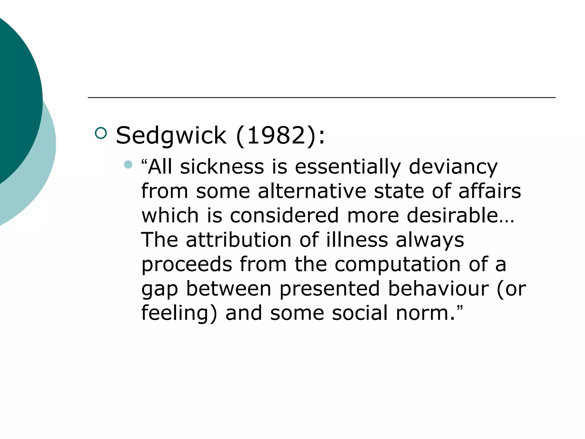    Sedgwick (1982):
     “Allsickness is essentially deviancy
      from some alternative state of affairs
      which is considered more desirable…
      The attribution of illness always
      proceeds from the computation of a
      gap between presented behaviour (or
      feeling) and some social norm.”
 