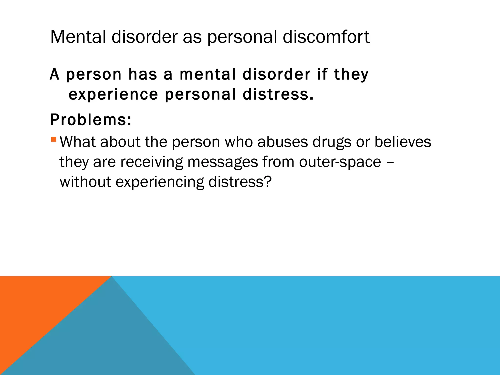 Mental disorder as personal discomfort
A person has a mental disorder if they
  experience personal distress.
Problems:
 What about the person who abuses drugs or believes
  they are receiving messages from outer-space –
  without experiencing distress?
 
