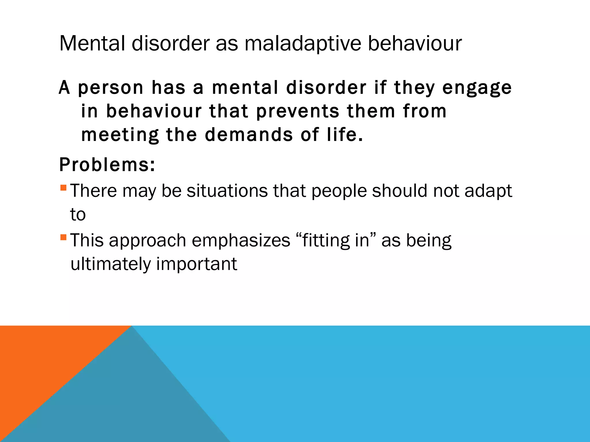 Mental disorder as maladaptive behaviour
A person has a mental disorder if they engage
  in behaviour that prevents them from
  meeting the demands of life.
Problems:
 There may be situations that people should not adapt
  to
 This approach emphasizes “fitting in” as being
  ultimately important
 