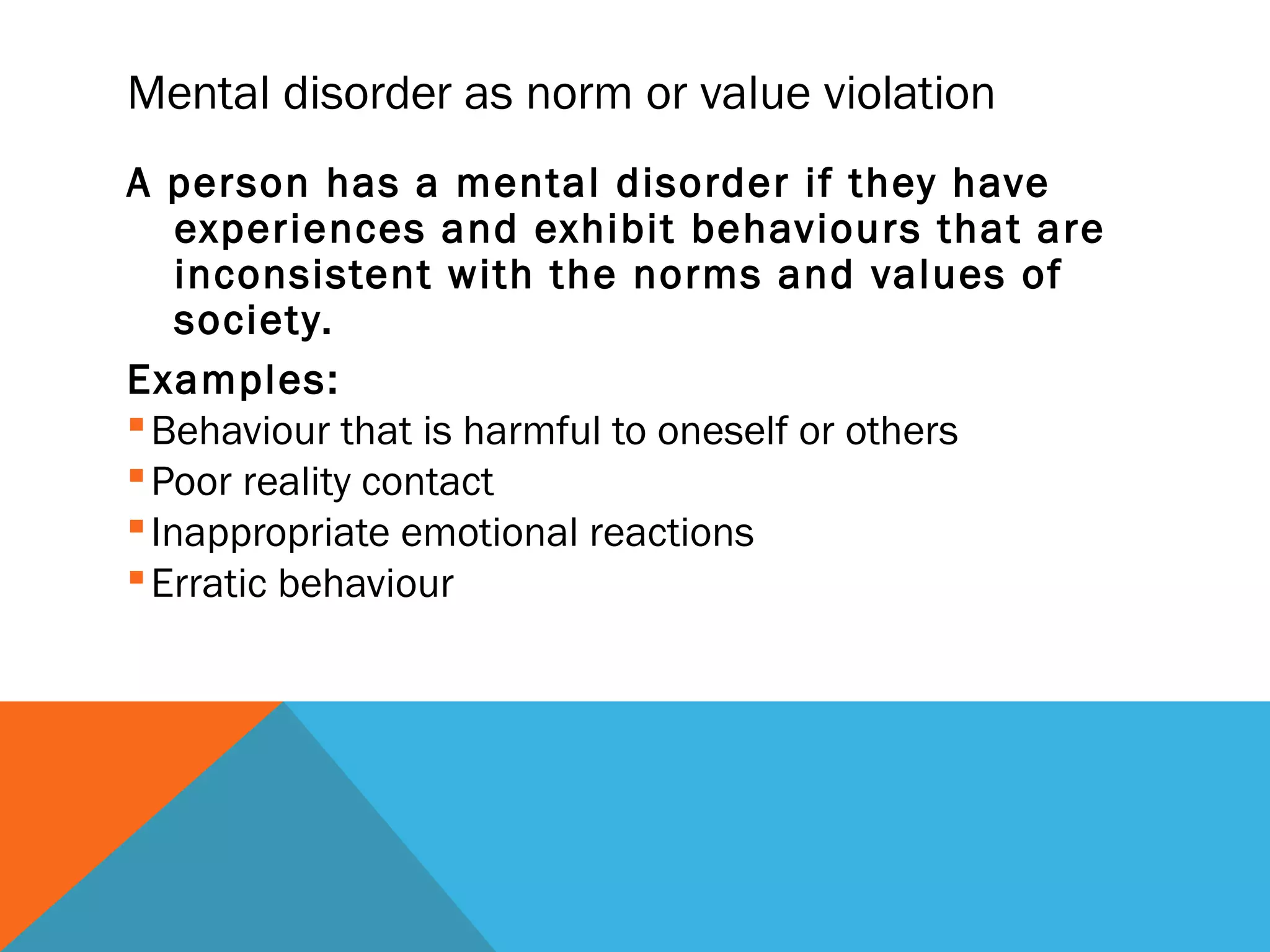 Mental disorder as norm or value violation
A person has a mental disorder if they have
    experiences and exhibit behaviours that are
    inconsistent with the norms and values of
    society.
Examples:
 Behaviour that is harmful to oneself or others
 Poor reality contact
 Inappropriate emotional reactions
 Erratic behaviour
 