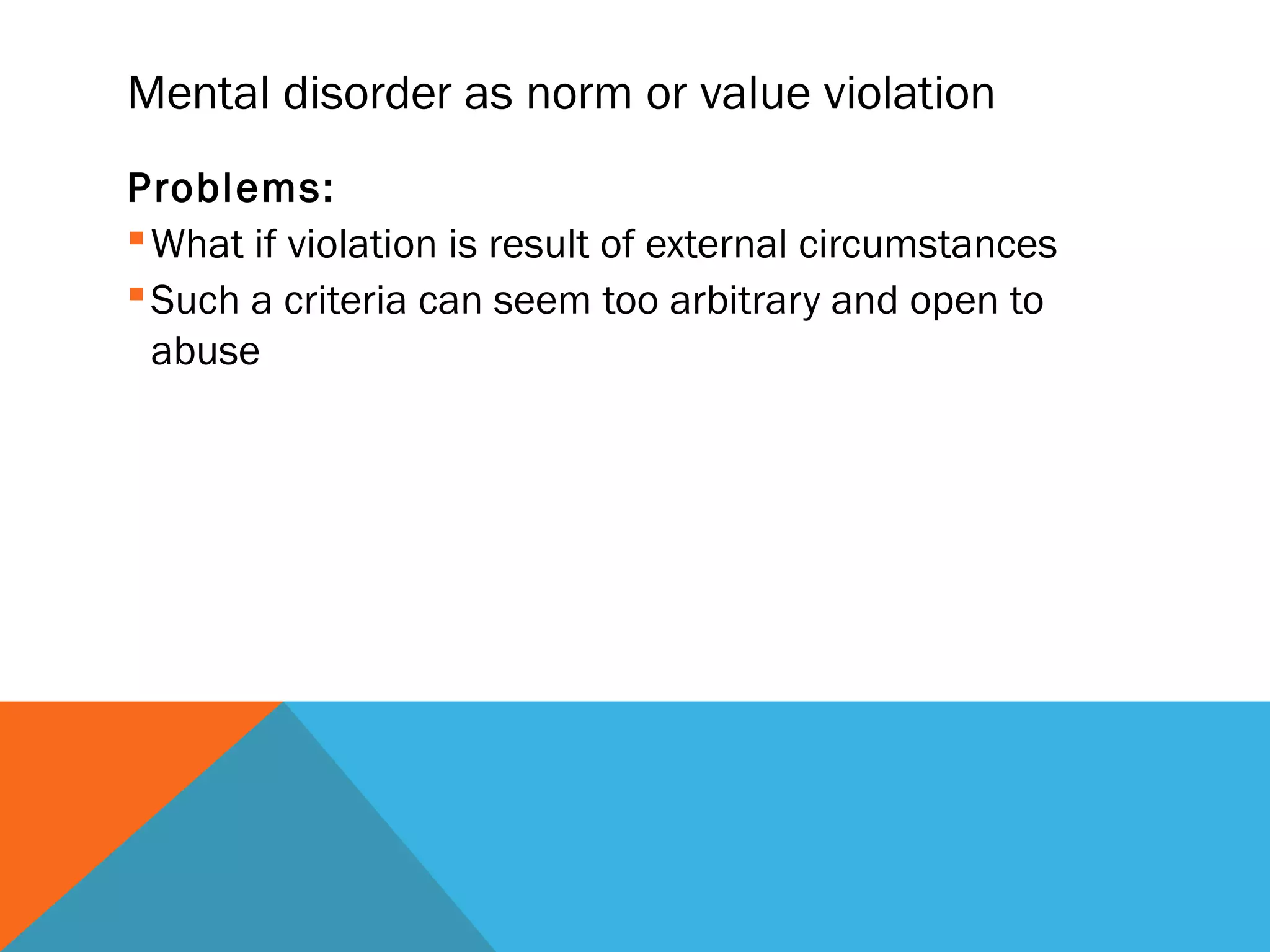 Mental disorder as norm or value violation
Problems:
 What if violation is result of external circumstances
 Such a criteria can seem too arbitrary and open to
  abuse
 