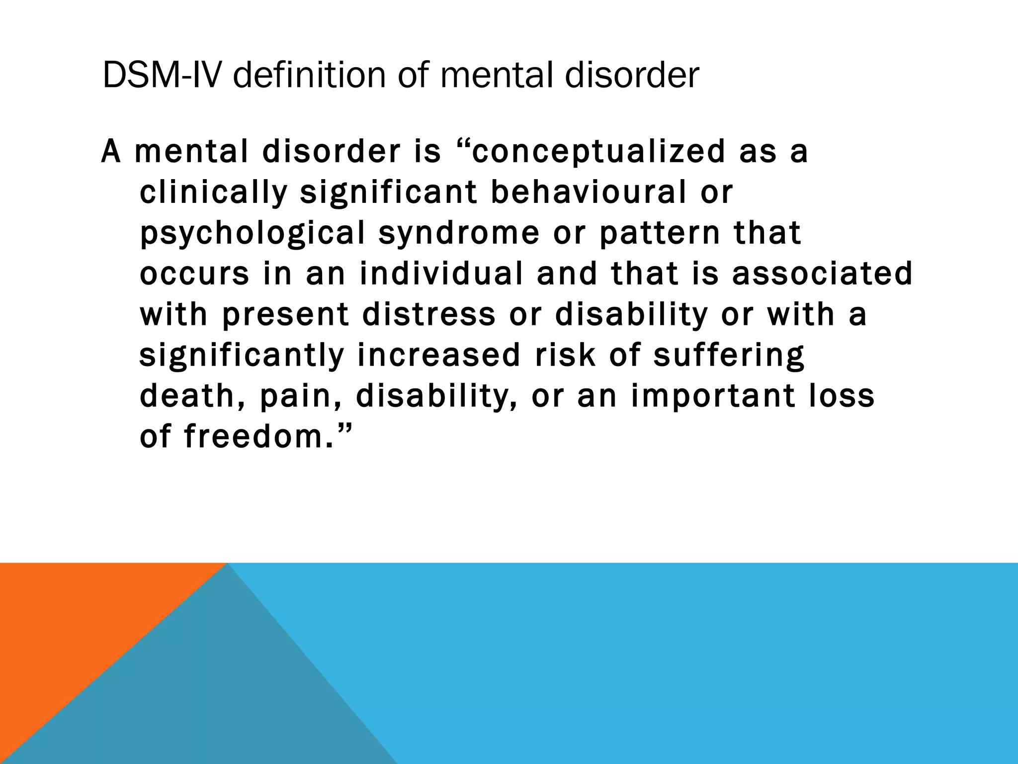 DSM-IV definition of mental disorder
A mental disorder is “conceptualized as a
  clinically significant behavioural or
  psychological syndrome or pattern that
  occurs in an individual and that is associated
  with present distress or disability or with a
  significantly increased risk of suf fering
  death, pain, disability, or an impor tant loss
  of freedom.”
 