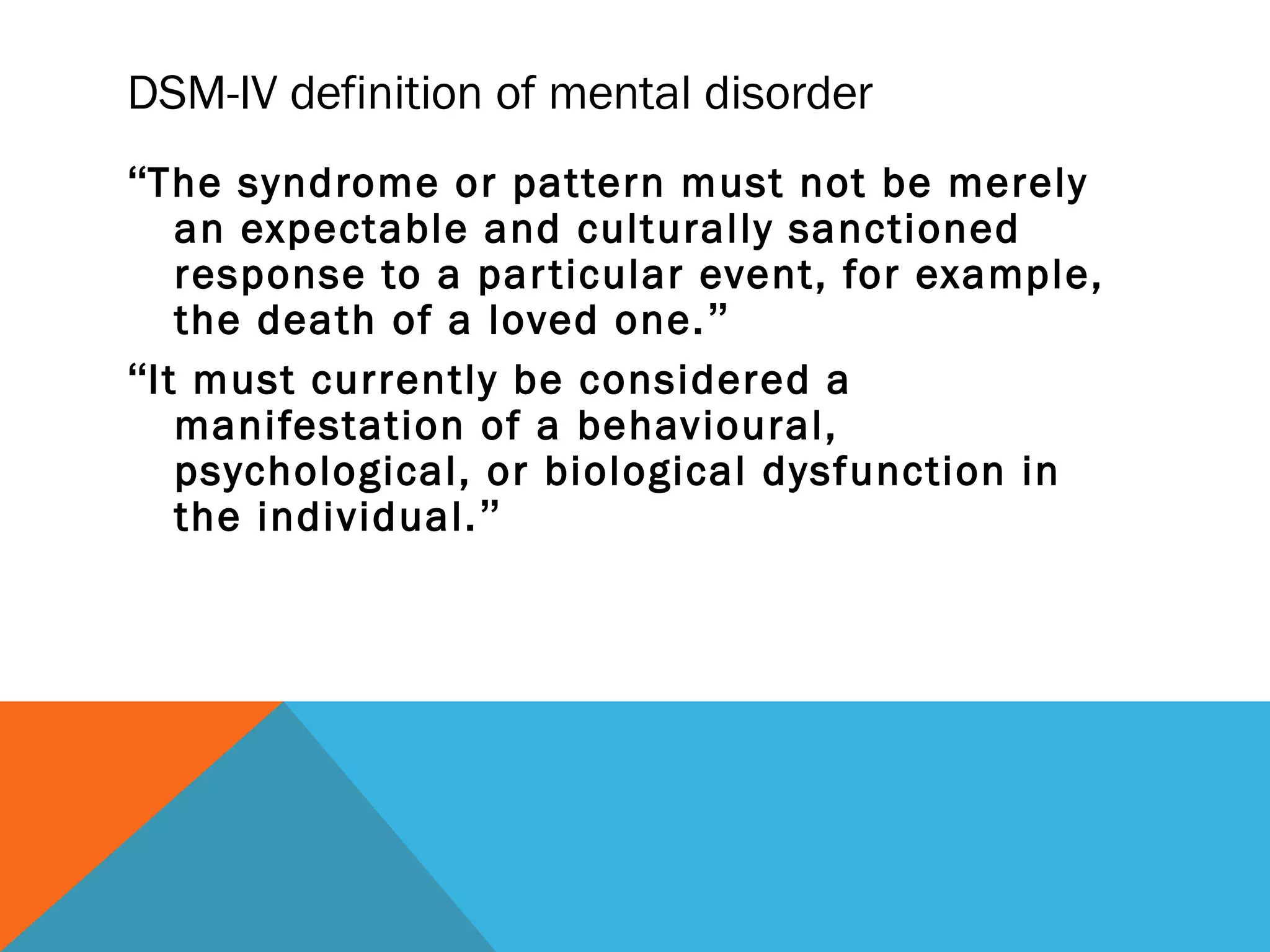 DSM-IV definition of mental disorder
“The syndrome or pattern must not be merely
   an expectable and culturally sanctioned
   response to a par ticular event, for example,
   the death of a loved one. ”
“It must currently be considered a
   manifestation of a behavioural,
   psychological, or biological dysfunction in
   the individual.”
 