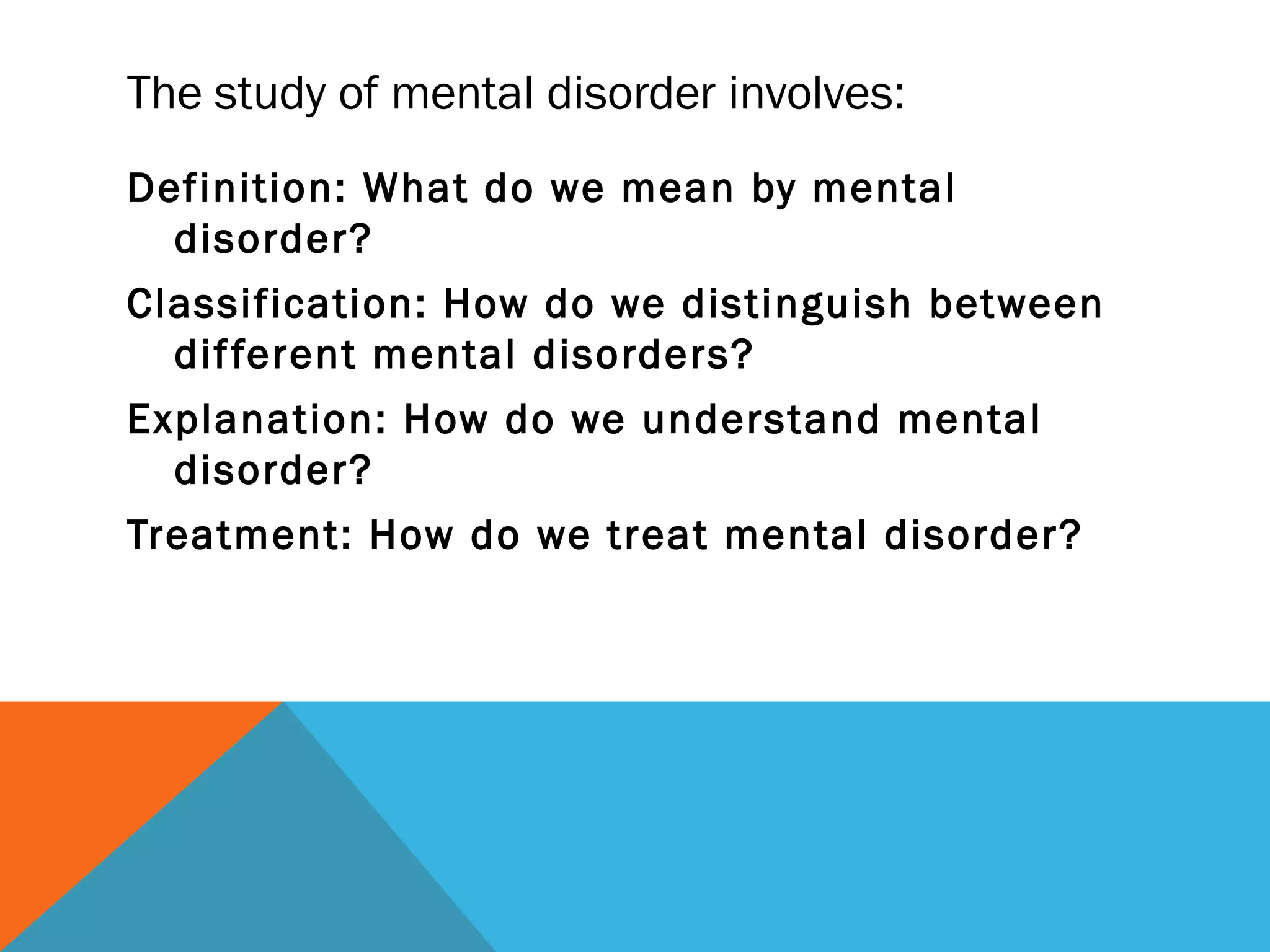 The study of mental disorder involves:
Definition: What do we mean by mental
  disorder?
Classification: How do we distinguish between
  dif ferent mental disorders?
Explanation: How do we understand mental
  disorder?
Treatment: How do we treat mental disorder?
 