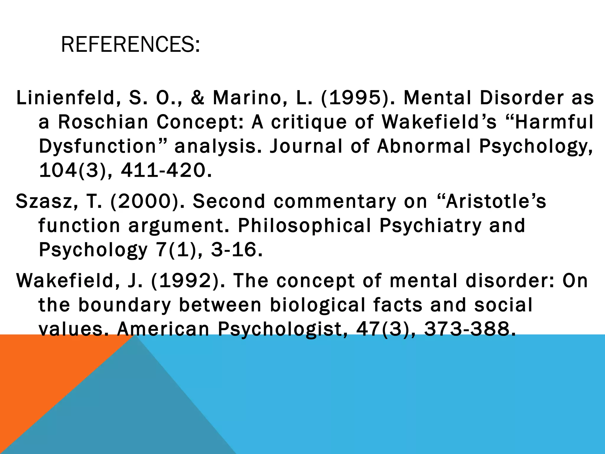 REFERENCES:

Linienfeld, S. O., & Marino, L. (1995). Mental Disorder as
  a Roschian Concept: A critique of Wakefield ’s “Harmful
  Dysfunction” analysis. Journal of Abnormal Psychology,
  104(3), 411-420.
Szasz, T. (2000). Second commentar y on “Aristotle’s
  function argument. Philosophical Psychiatr y and
  Psychology 7(1), 3-16.
Wakefield, J. (1992). The concept of mental disorder: On
 the boundar y between biological facts and social
 values. American Psychologist, 47(3), 373-388.
 
