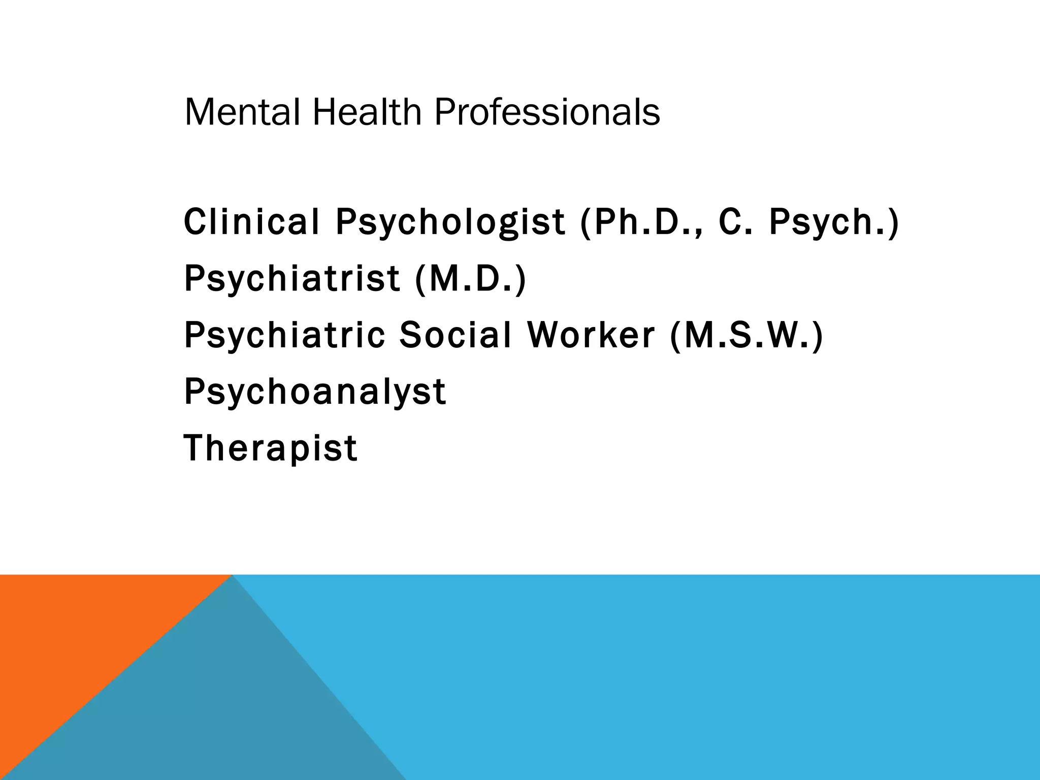 Mental Health Professionals

Clinical Psychologist (Ph.D., C. Psych.)
Psychiatrist (M.D.)
Psychiatric Social Worker (M.S.W.)
Psychoanalyst
Therapist
 