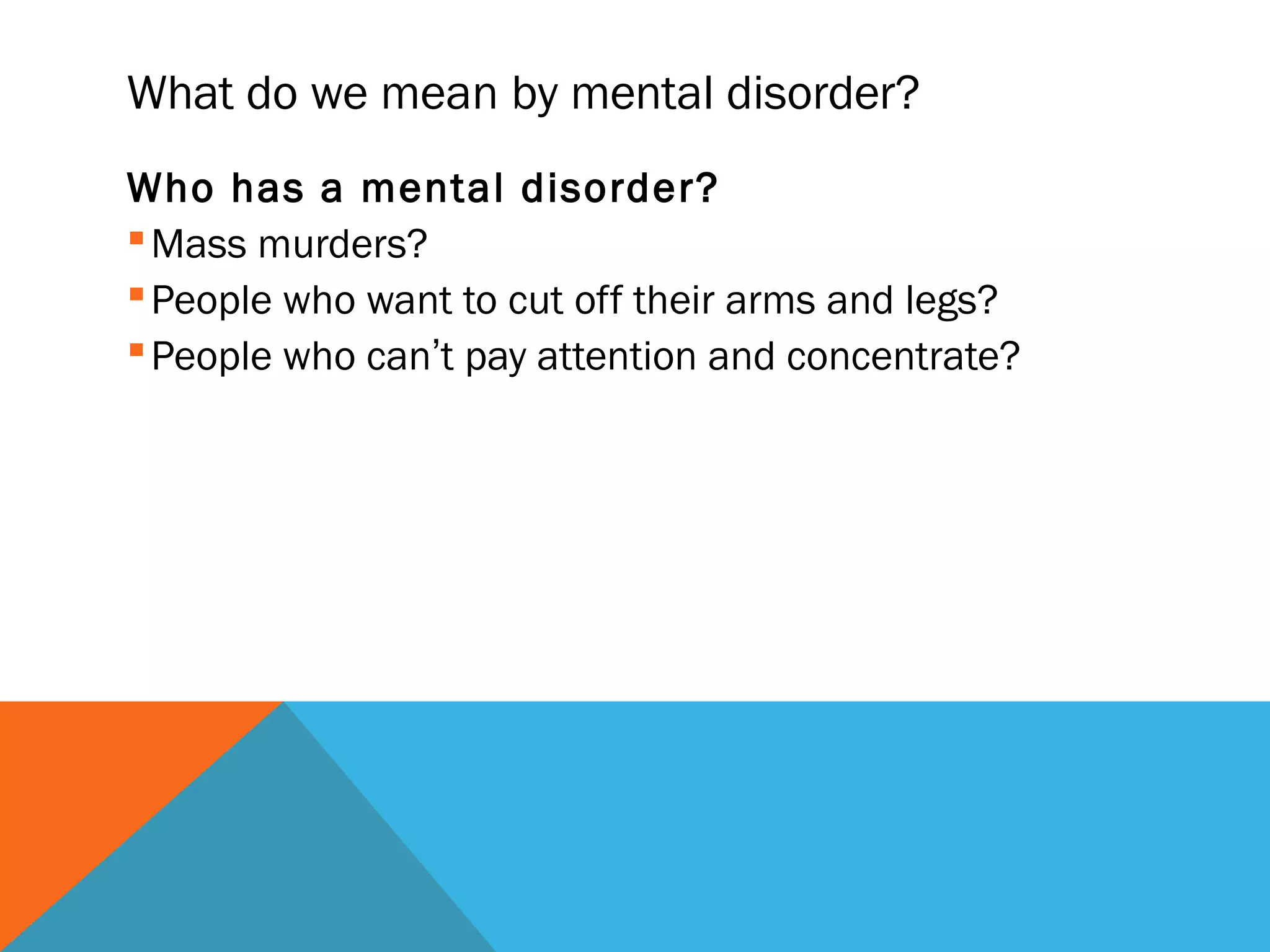 What do we mean by mental disorder?
Who has a mental disorder?
 Mass murders?
 People who want to cut off their arms and legs?
 People who can’t pay attention and concentrate?
 