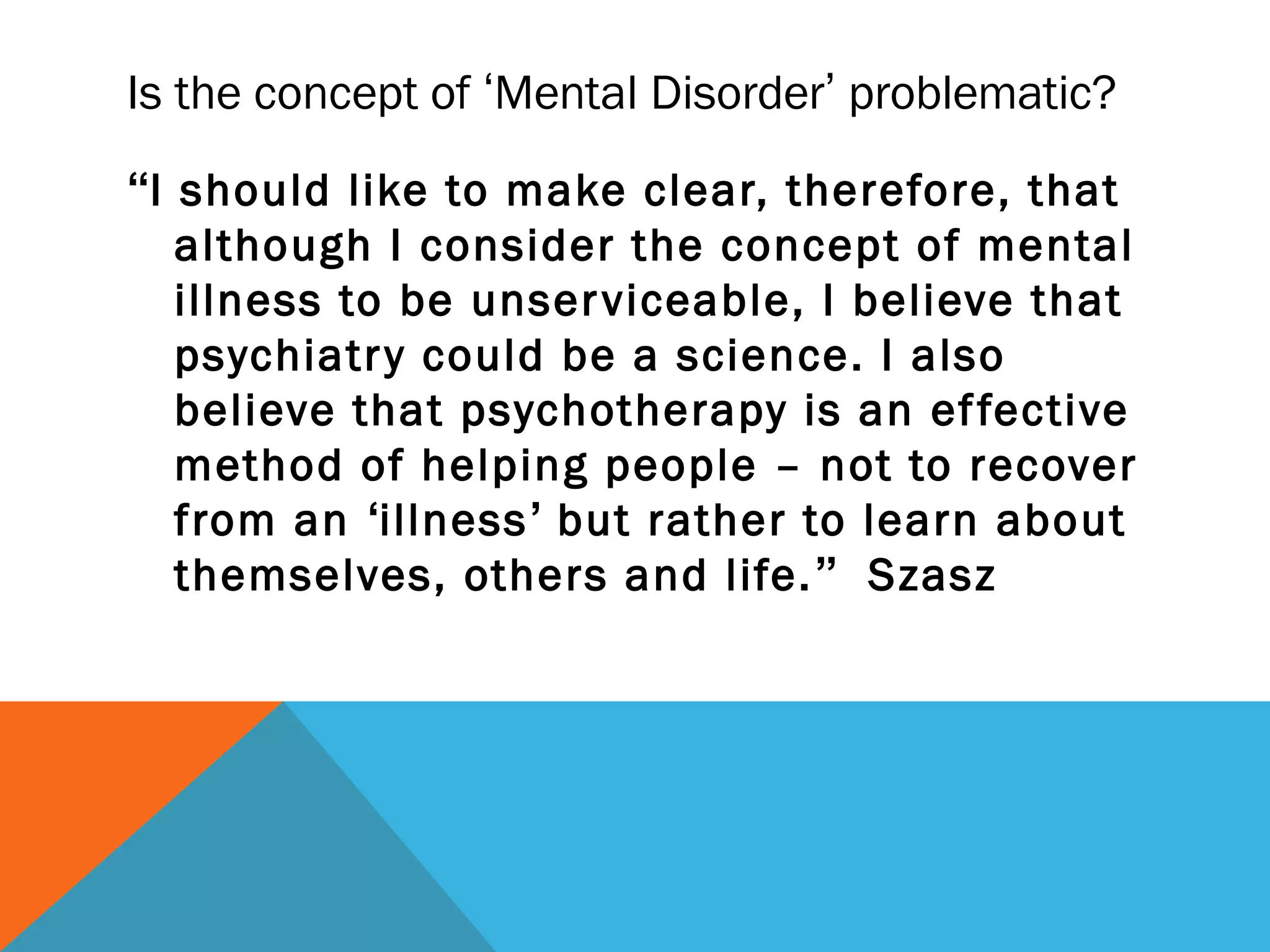 Is the concept of ‘Mental Disorder’ problematic?
“I should like to make clear, therefore, that
   although I consider the concept of mental
   illness to be unser viceable, I believe that
   psychiatr y could be a science. I also
   believe that psychotherapy is an ef fective
   method of helping people – not to recover
   from an ‘illness’ but rather to learn about
   themselves, others and life. ” Szasz
 