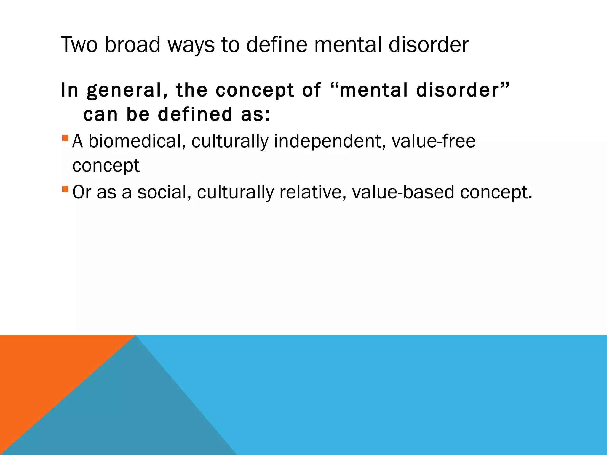 Two broad ways to define mental disorder
In general, the concept of “mental disorder”
   can be defined as:
 A biomedical, culturally independent, value-free
  concept
 Or as a social, culturally relative, value-based concept.
 