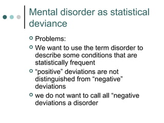 Mental disorder as statistical
deviance
 Problems:
 We want to use the term disorder to
  describe some conditions that are
  statistically frequent
 “positive” deviations are not
  distinguished from “negative”
  deviations
 we do not want to call all “negative
  deviations a disorder
 